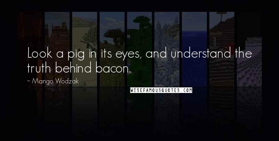 Mango Wodzak Quotes: Look a pig in its eyes, and understand the truth behind bacon.