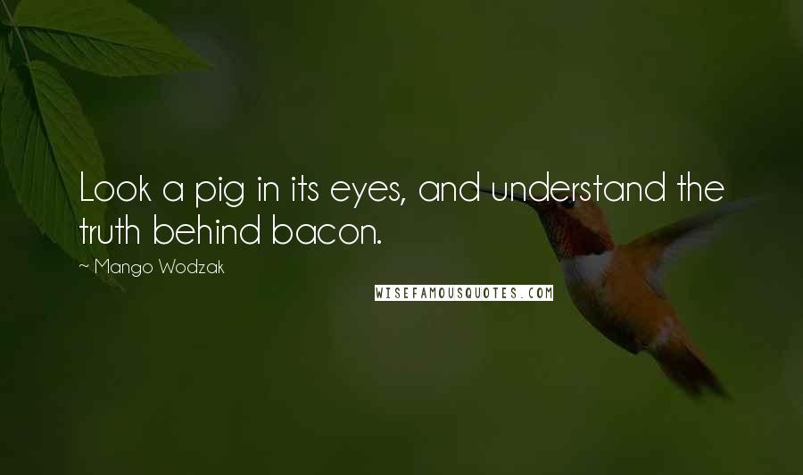 Mango Wodzak Quotes: Look a pig in its eyes, and understand the truth behind bacon.