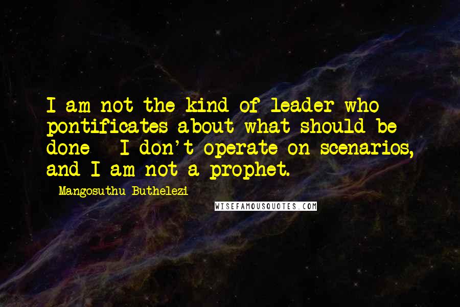 Mangosuthu Buthelezi Quotes: I am not the kind of leader who pontificates about what should be done - I don't operate on scenarios, and I am not a prophet.