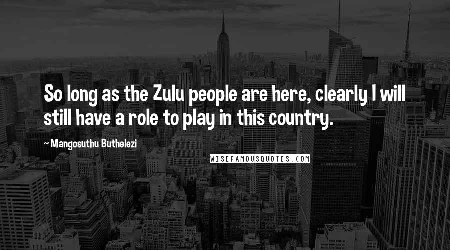 Mangosuthu Buthelezi Quotes: So long as the Zulu people are here, clearly I will still have a role to play in this country.