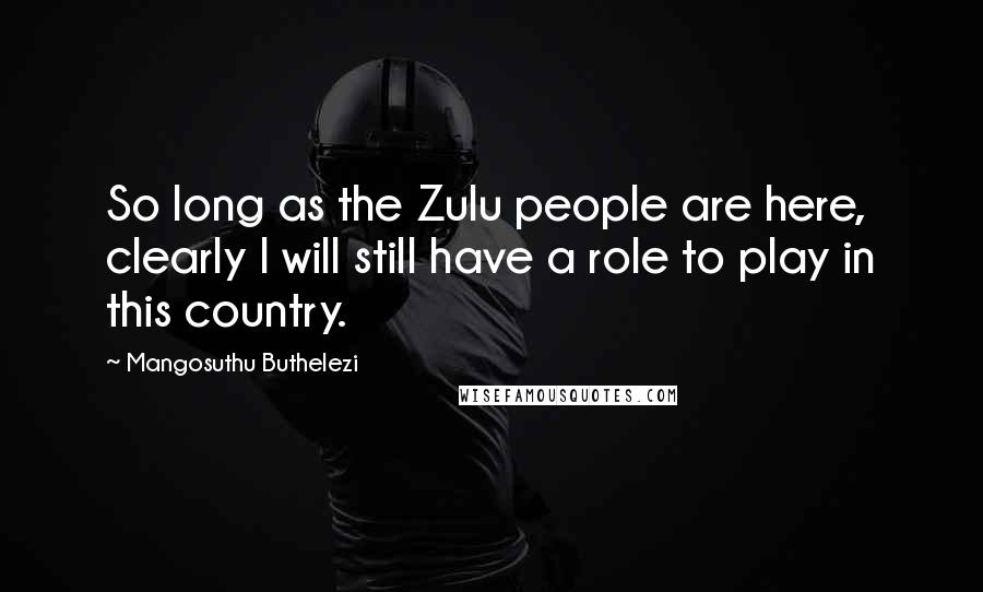 Mangosuthu Buthelezi Quotes: So long as the Zulu people are here, clearly I will still have a role to play in this country.