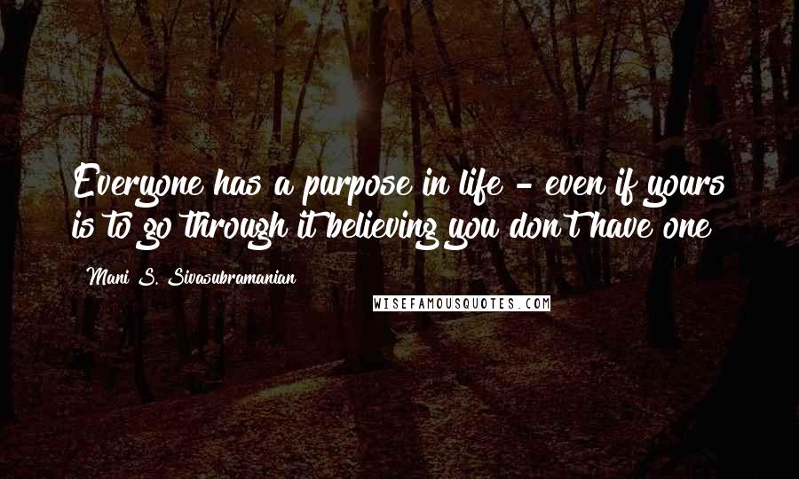 Mani S. Sivasubramanian Quotes: Everyone has a purpose in life - even if yours is to go through it believing you don't have one!
