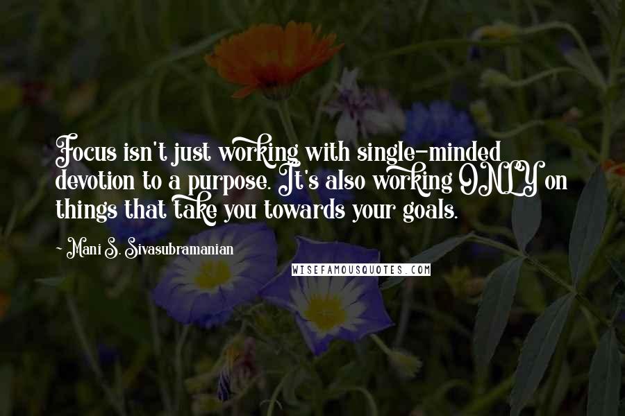 Mani S. Sivasubramanian Quotes: Focus isn't just working with single-minded devotion to a purpose. It's also working ONLY on things that take you towards your goals.