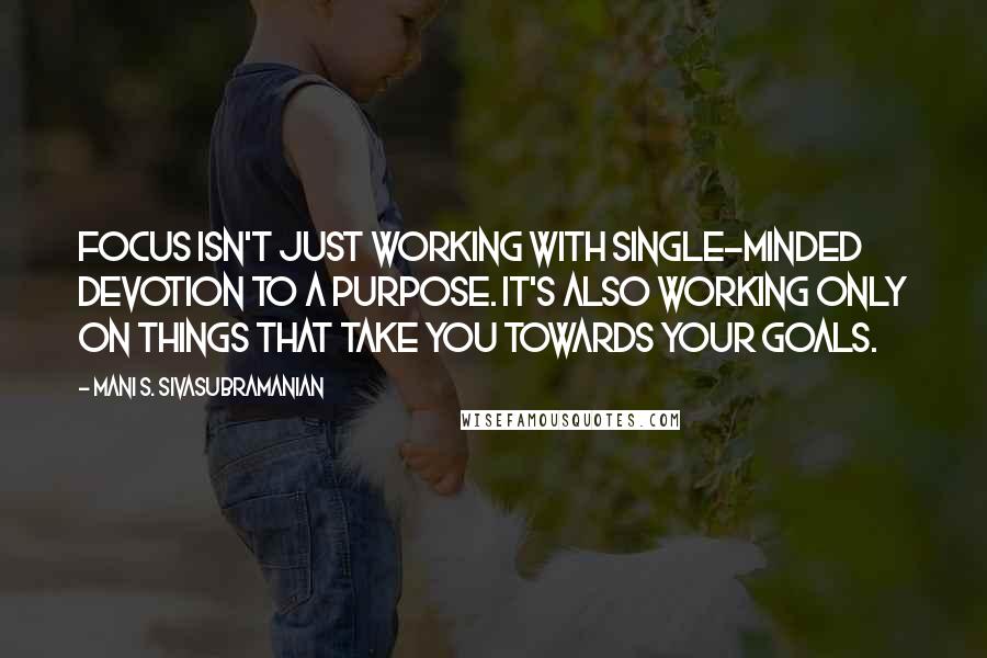 Mani S. Sivasubramanian Quotes: Focus isn't just working with single-minded devotion to a purpose. It's also working ONLY on things that take you towards your goals.