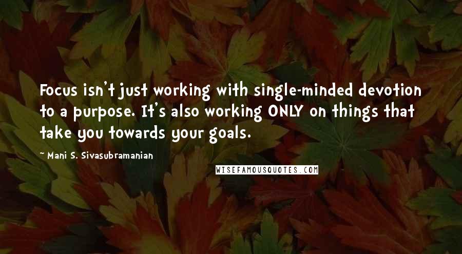 Mani S. Sivasubramanian Quotes: Focus isn't just working with single-minded devotion to a purpose. It's also working ONLY on things that take you towards your goals.