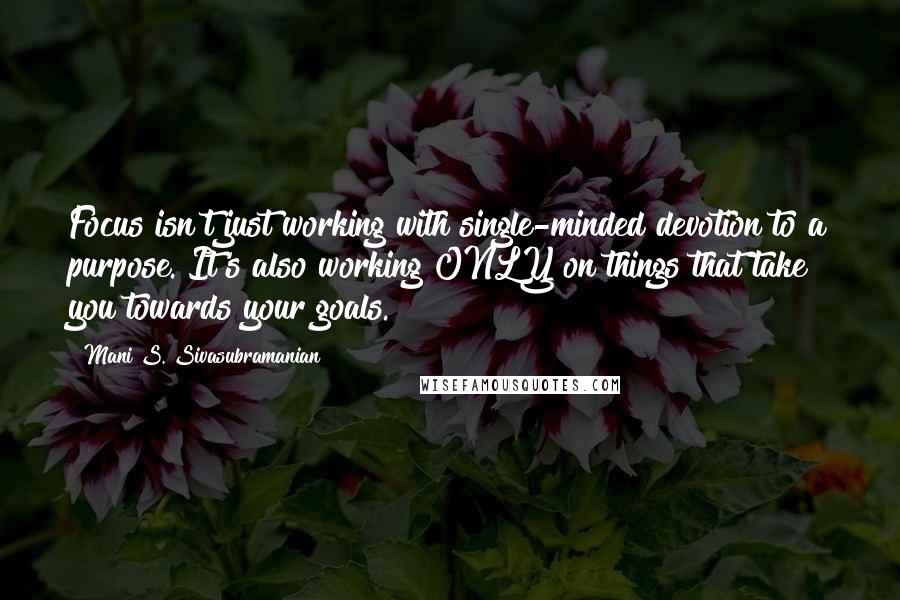 Mani S. Sivasubramanian Quotes: Focus isn't just working with single-minded devotion to a purpose. It's also working ONLY on things that take you towards your goals.