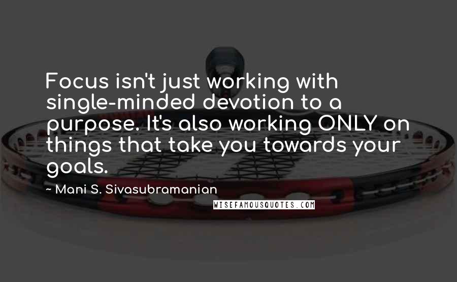 Mani S. Sivasubramanian Quotes: Focus isn't just working with single-minded devotion to a purpose. It's also working ONLY on things that take you towards your goals.