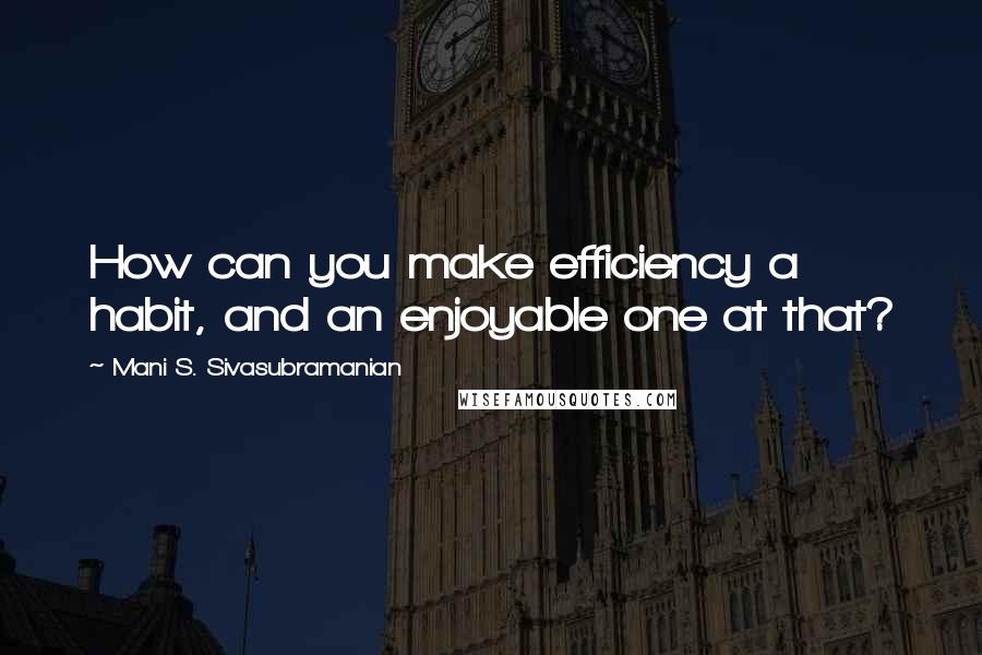 Mani S. Sivasubramanian Quotes: How can you make efficiency a habit, and an enjoyable one at that?