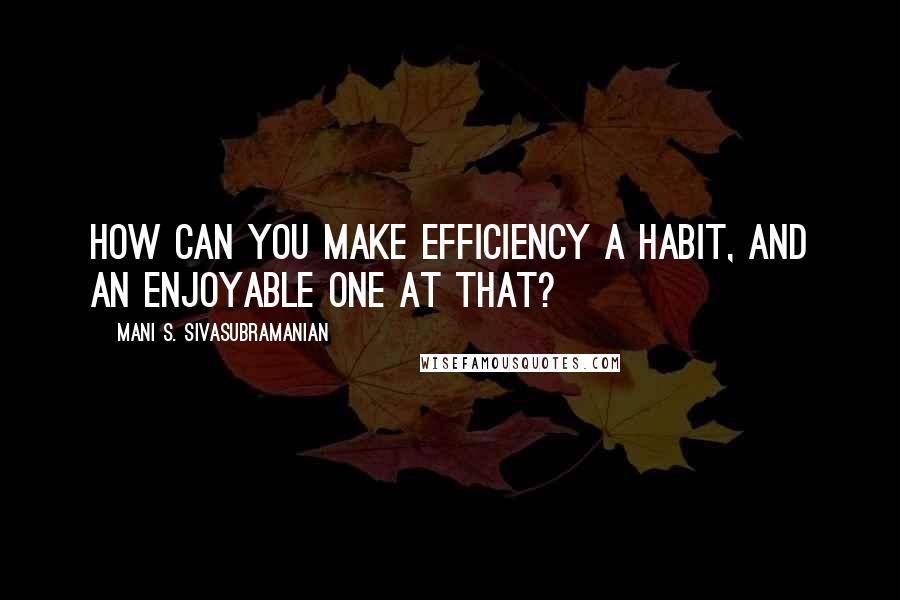 Mani S. Sivasubramanian Quotes: How can you make efficiency a habit, and an enjoyable one at that?