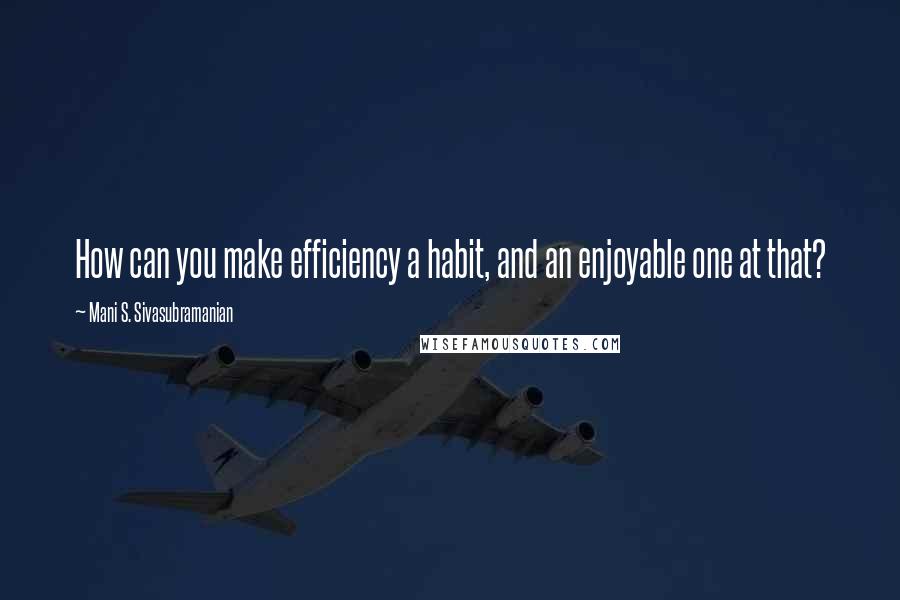 Mani S. Sivasubramanian Quotes: How can you make efficiency a habit, and an enjoyable one at that?