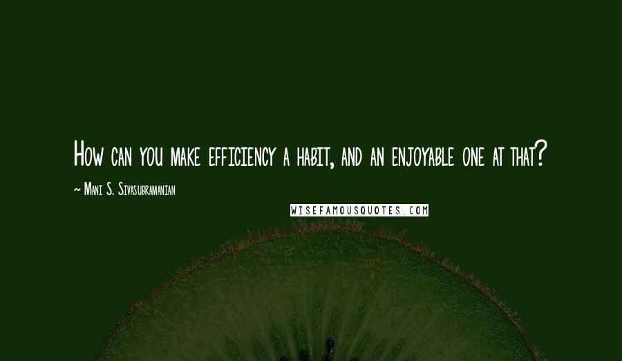 Mani S. Sivasubramanian Quotes: How can you make efficiency a habit, and an enjoyable one at that?
