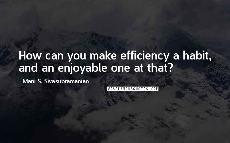 Mani S. Sivasubramanian Quotes: How can you make efficiency a habit, and an enjoyable one at that?
