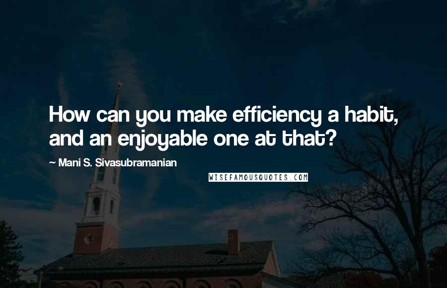 Mani S. Sivasubramanian Quotes: How can you make efficiency a habit, and an enjoyable one at that?