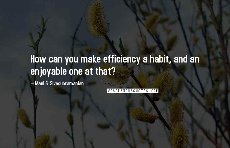 Mani S. Sivasubramanian Quotes: How can you make efficiency a habit, and an enjoyable one at that?
