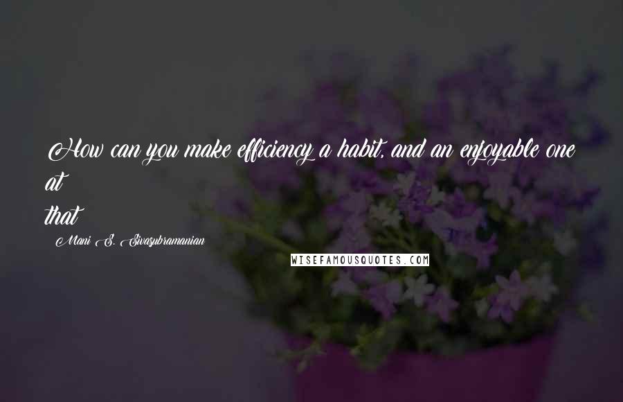 Mani S. Sivasubramanian Quotes: How can you make efficiency a habit, and an enjoyable one at that?