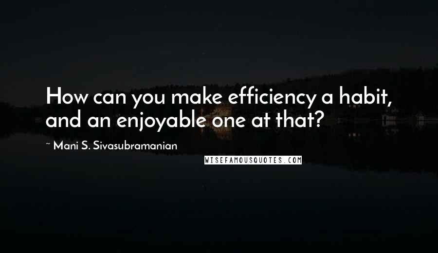 Mani S. Sivasubramanian Quotes: How can you make efficiency a habit, and an enjoyable one at that?