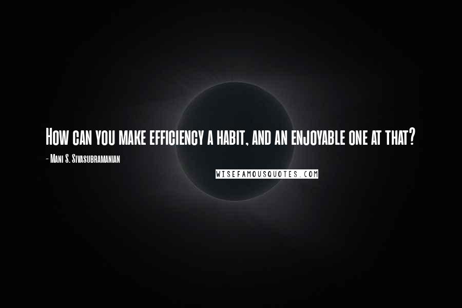 Mani S. Sivasubramanian Quotes: How can you make efficiency a habit, and an enjoyable one at that?