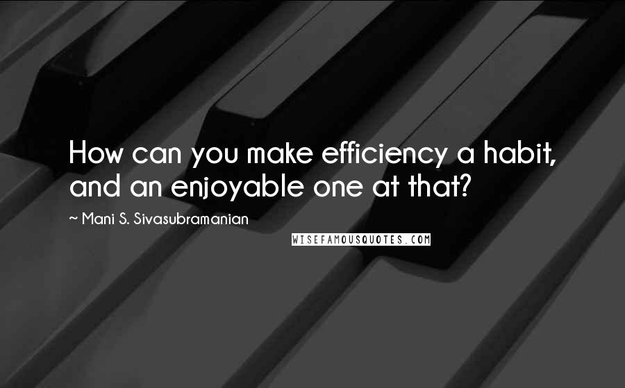 Mani S. Sivasubramanian Quotes: How can you make efficiency a habit, and an enjoyable one at that?