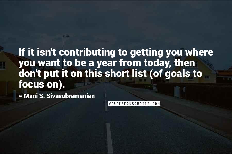 Mani S. Sivasubramanian Quotes: If it isn't contributing to getting you where you want to be a year from today, then don't put it on this short list (of goals to focus on).