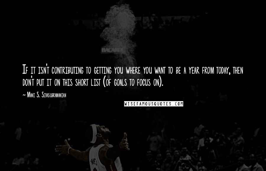 Mani S. Sivasubramanian Quotes: If it isn't contributing to getting you where you want to be a year from today, then don't put it on this short list (of goals to focus on).