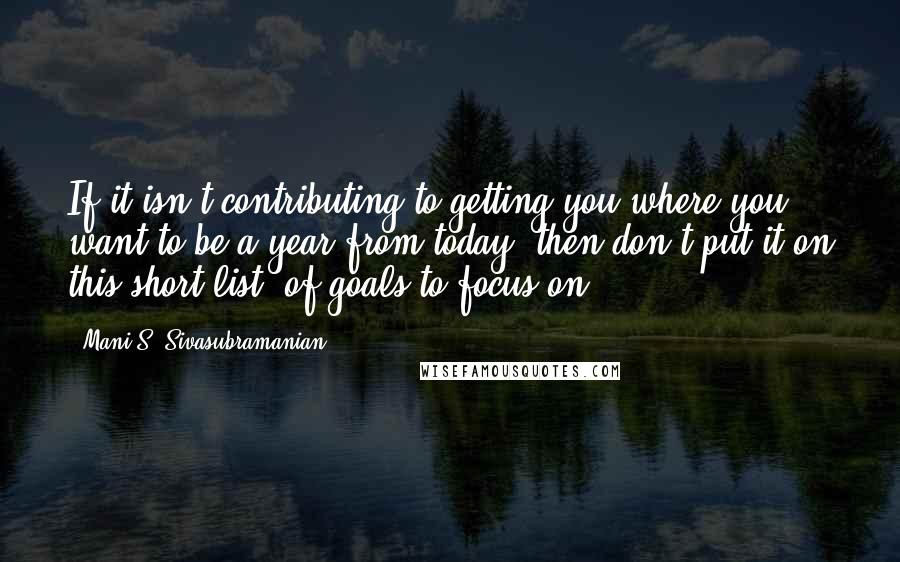 Mani S. Sivasubramanian Quotes: If it isn't contributing to getting you where you want to be a year from today, then don't put it on this short list (of goals to focus on).