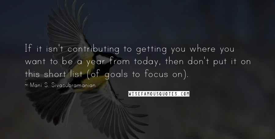 Mani S. Sivasubramanian Quotes: If it isn't contributing to getting you where you want to be a year from today, then don't put it on this short list (of goals to focus on).