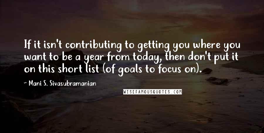 Mani S. Sivasubramanian Quotes: If it isn't contributing to getting you where you want to be a year from today, then don't put it on this short list (of goals to focus on).