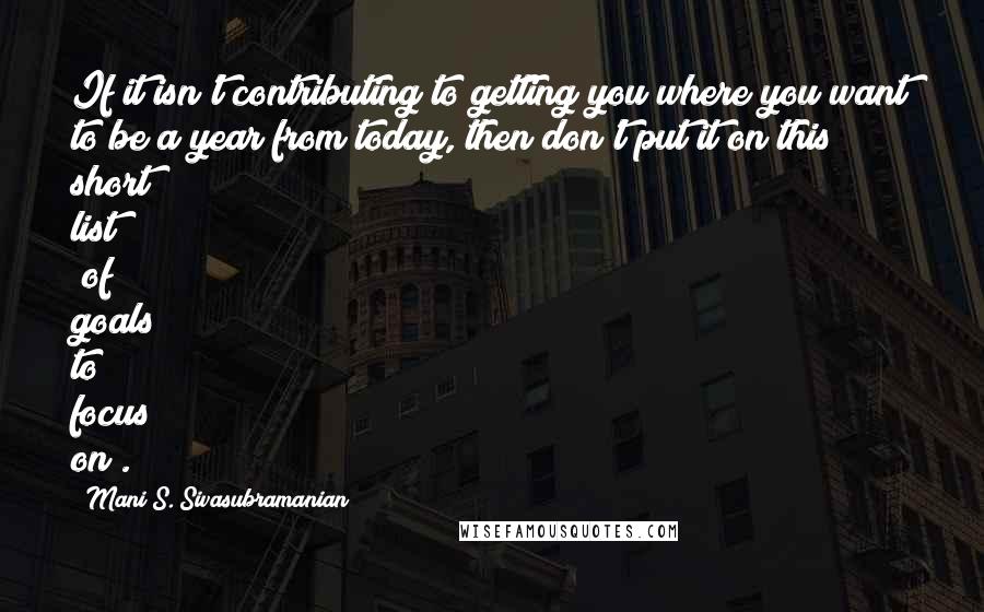 Mani S. Sivasubramanian Quotes: If it isn't contributing to getting you where you want to be a year from today, then don't put it on this short list (of goals to focus on).