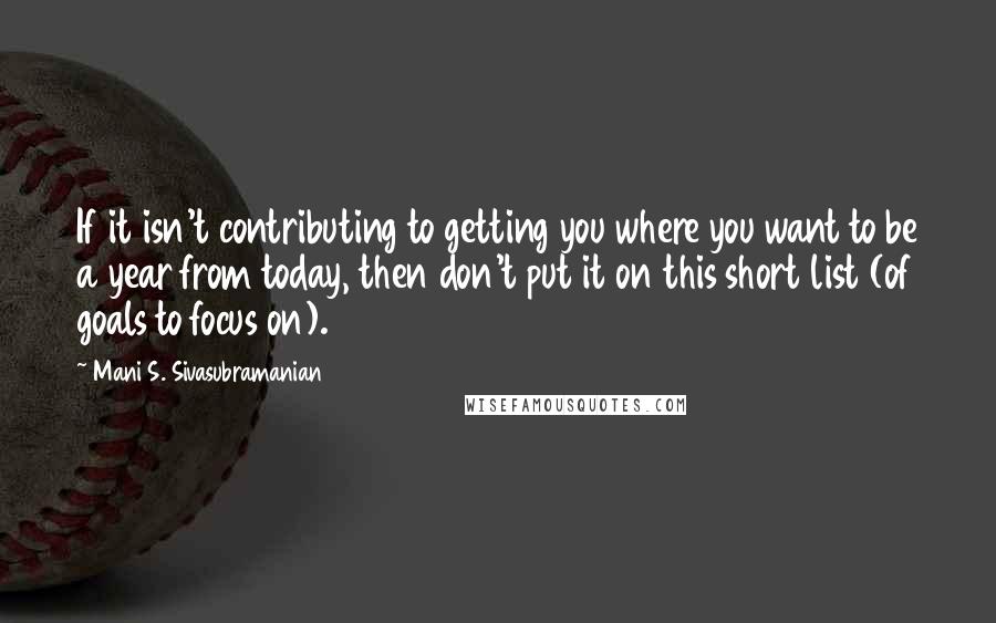 Mani S. Sivasubramanian Quotes: If it isn't contributing to getting you where you want to be a year from today, then don't put it on this short list (of goals to focus on).