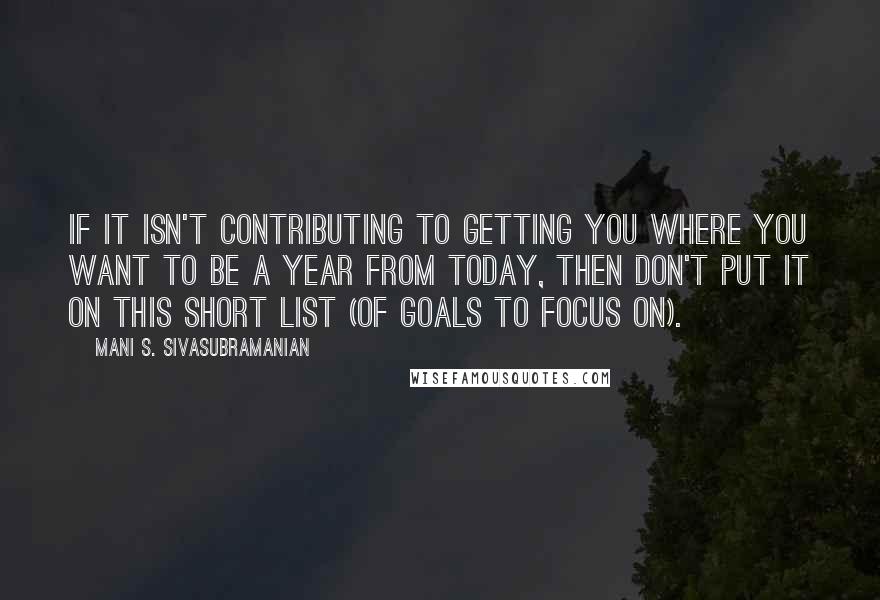 Mani S. Sivasubramanian Quotes: If it isn't contributing to getting you where you want to be a year from today, then don't put it on this short list (of goals to focus on).