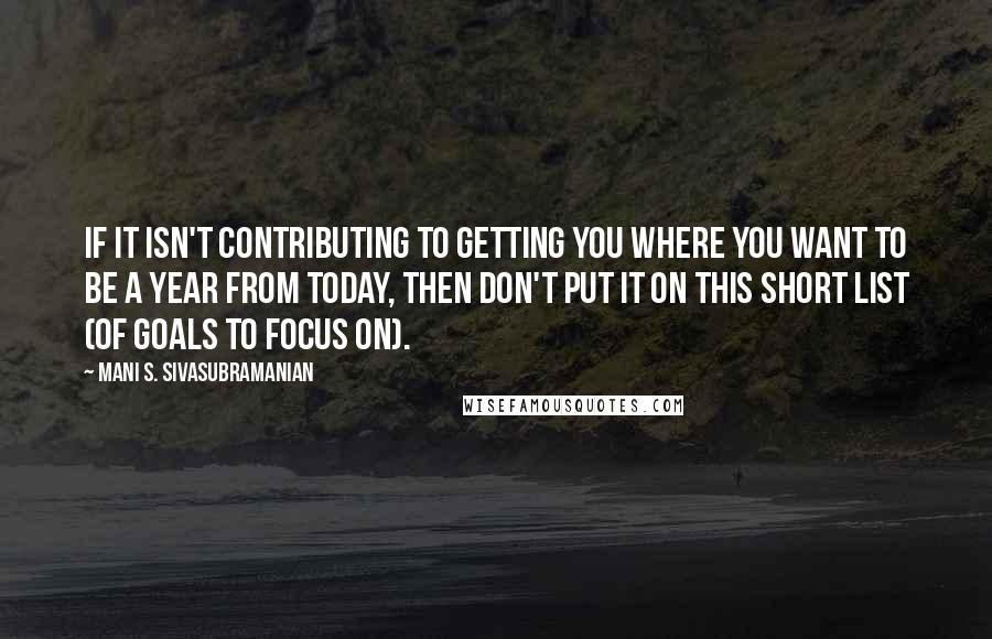 Mani S. Sivasubramanian Quotes: If it isn't contributing to getting you where you want to be a year from today, then don't put it on this short list (of goals to focus on).