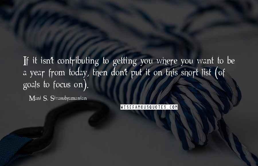 Mani S. Sivasubramanian Quotes: If it isn't contributing to getting you where you want to be a year from today, then don't put it on this short list (of goals to focus on).