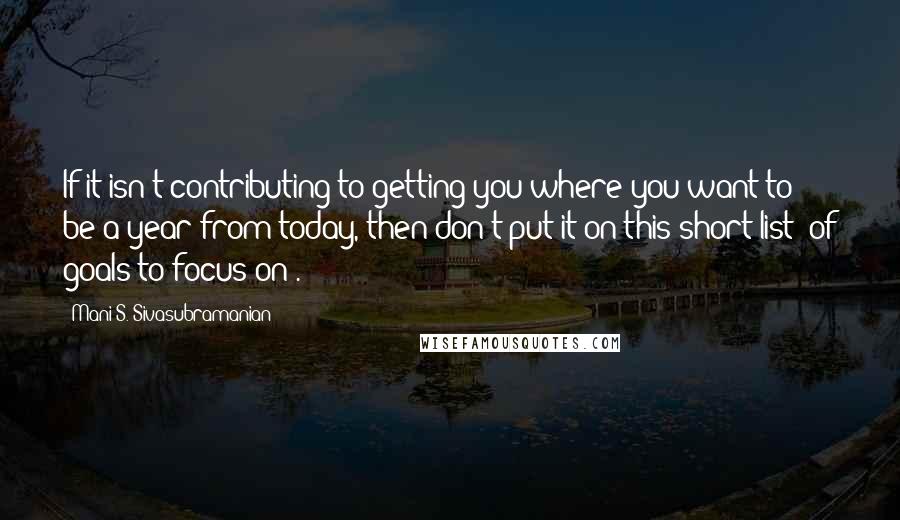 Mani S. Sivasubramanian Quotes: If it isn't contributing to getting you where you want to be a year from today, then don't put it on this short list (of goals to focus on).