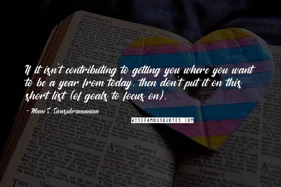 Mani S. Sivasubramanian Quotes: If it isn't contributing to getting you where you want to be a year from today, then don't put it on this short list (of goals to focus on).