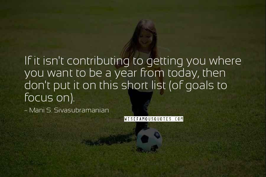 Mani S. Sivasubramanian Quotes: If it isn't contributing to getting you where you want to be a year from today, then don't put it on this short list (of goals to focus on).