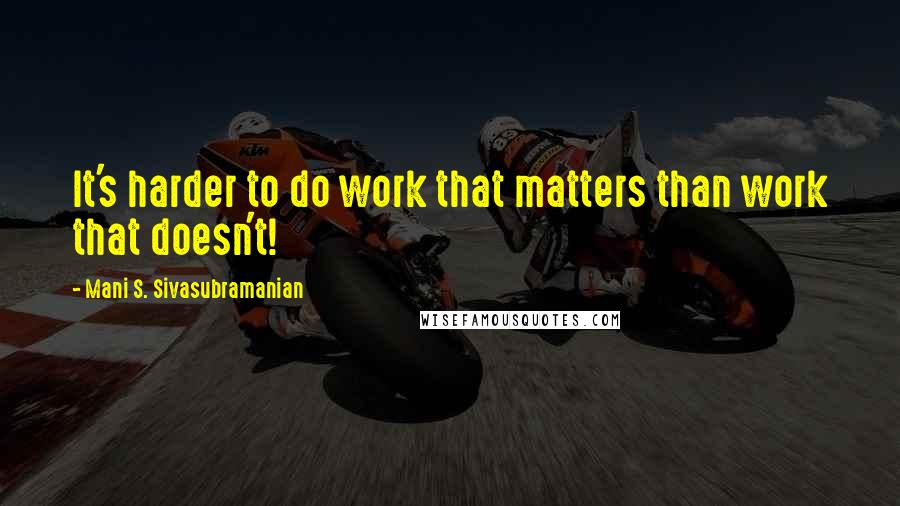 Mani S. Sivasubramanian Quotes: It's harder to do work that matters than work that doesn't!