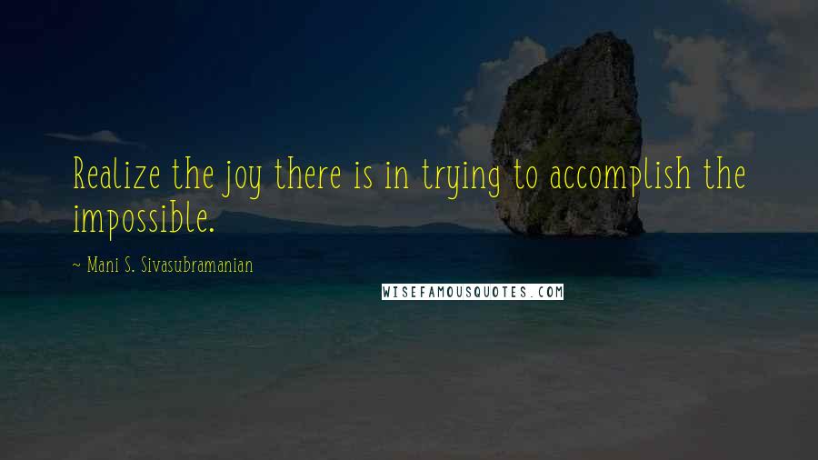 Mani S. Sivasubramanian Quotes: Realize the joy there is in trying to accomplish the impossible.