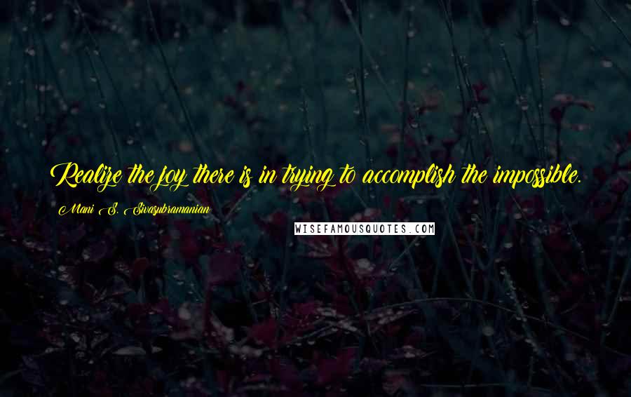 Mani S. Sivasubramanian Quotes: Realize the joy there is in trying to accomplish the impossible.