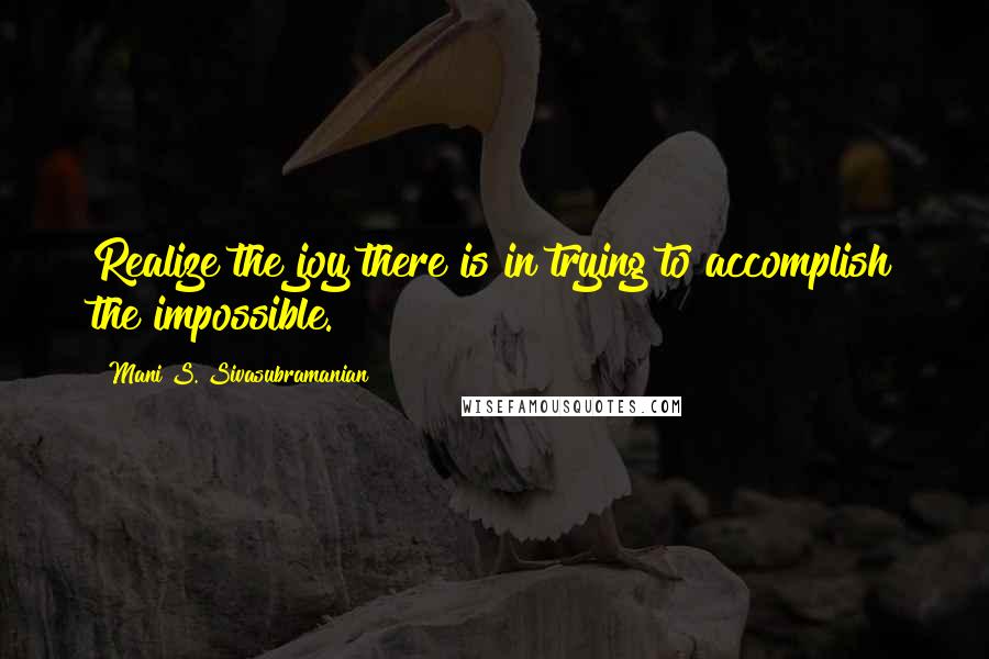 Mani S. Sivasubramanian Quotes: Realize the joy there is in trying to accomplish the impossible.