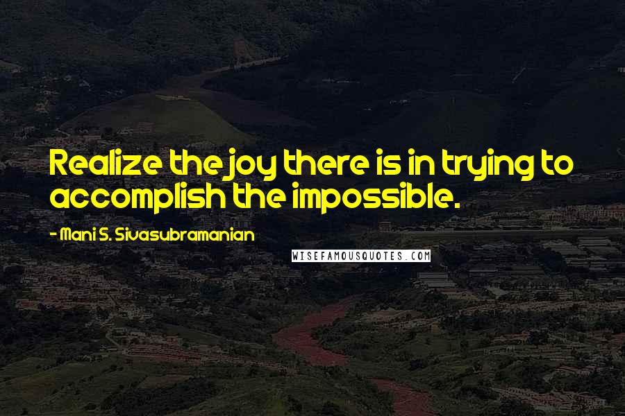 Mani S. Sivasubramanian Quotes: Realize the joy there is in trying to accomplish the impossible.