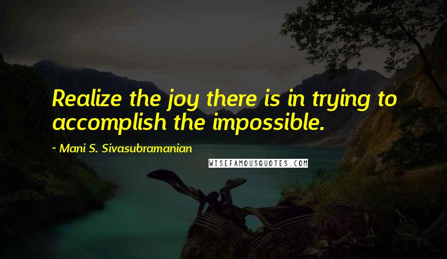 Mani S. Sivasubramanian Quotes: Realize the joy there is in trying to accomplish the impossible.