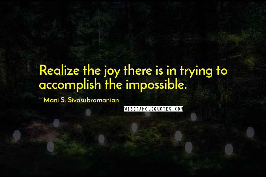 Mani S. Sivasubramanian Quotes: Realize the joy there is in trying to accomplish the impossible.