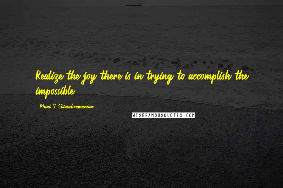 Mani S. Sivasubramanian Quotes: Realize the joy there is in trying to accomplish the impossible.