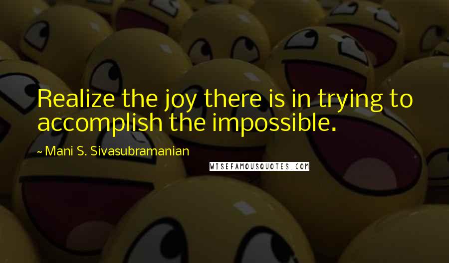 Mani S. Sivasubramanian Quotes: Realize the joy there is in trying to accomplish the impossible.