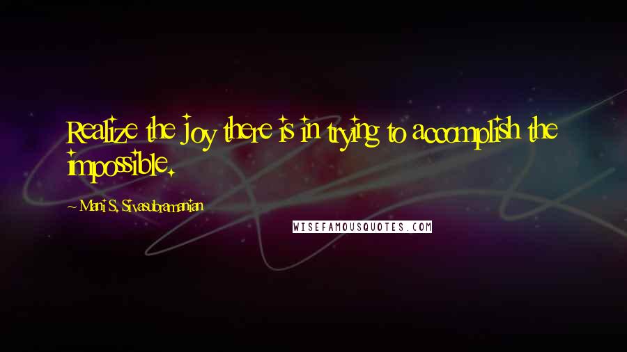 Mani S. Sivasubramanian Quotes: Realize the joy there is in trying to accomplish the impossible.