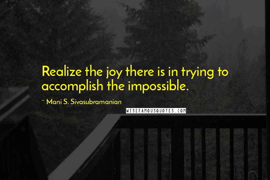 Mani S. Sivasubramanian Quotes: Realize the joy there is in trying to accomplish the impossible.