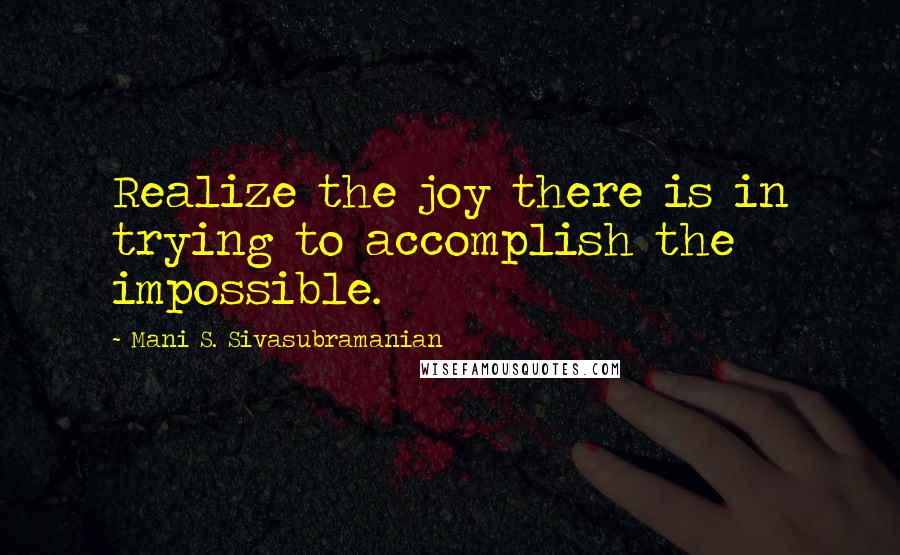 Mani S. Sivasubramanian Quotes: Realize the joy there is in trying to accomplish the impossible.