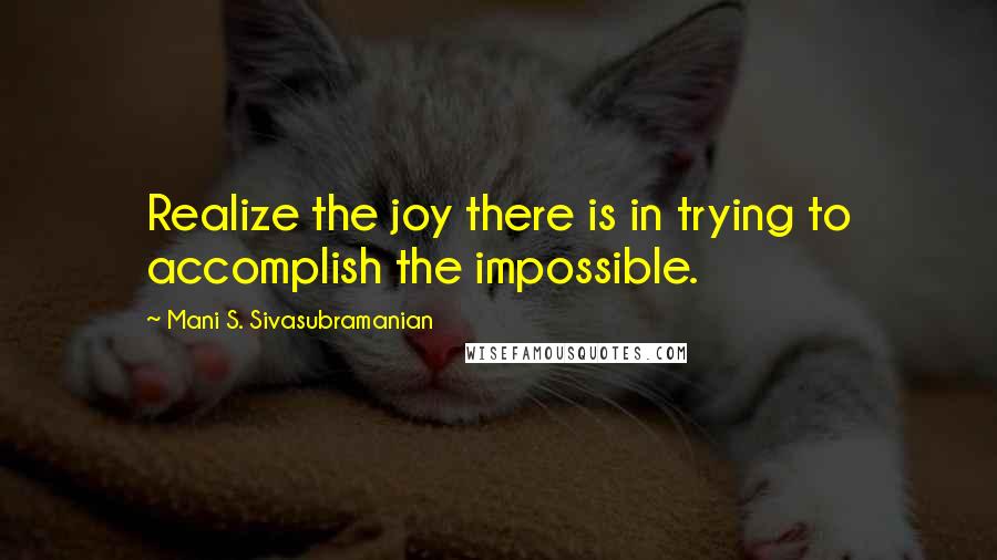 Mani S. Sivasubramanian Quotes: Realize the joy there is in trying to accomplish the impossible.