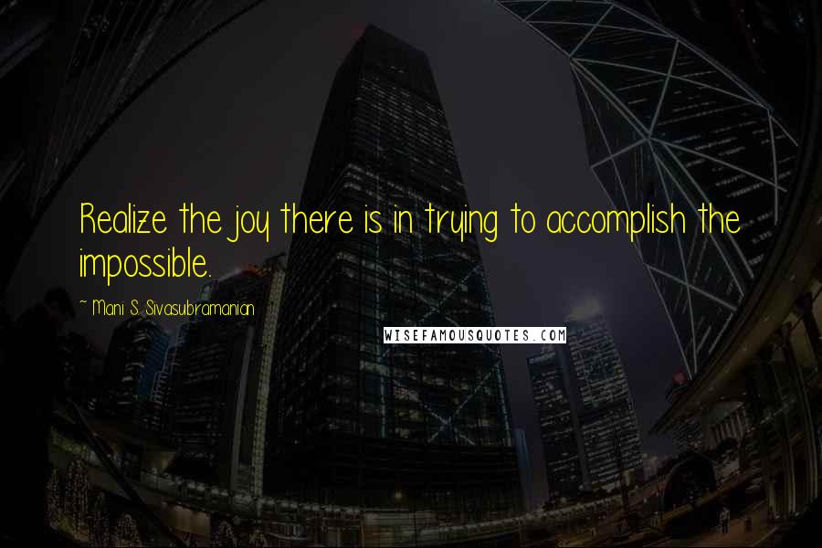 Mani S. Sivasubramanian Quotes: Realize the joy there is in trying to accomplish the impossible.