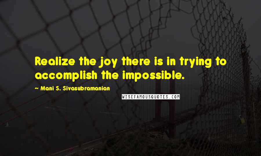 Mani S. Sivasubramanian Quotes: Realize the joy there is in trying to accomplish the impossible.